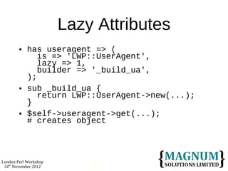 Lazy Attributes
           has useragent => (
               is => 'LWP::UserAgent',
               lazy => 1,
               builder => '_build_ua',
            );
           sub _build_ua {
               return LWP::UserAgent->new(...);
            }
           $self->useragent->get(...);
            # creates object



London Perl Workshop
 24th November 2012        59
 