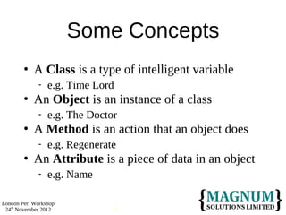 Some Concepts
           A Class is a type of intelligent variable
                e.g. Time Lord
           An Object is an instance of a class
                e.g. The Doctor
           A Method is an action that an object does
                e.g. Regenerate
           An Attribute is a piece of data in an object
                e.g. Name

London Perl Workshop
 24th November 2012            6
 