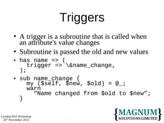 Triggers
           A trigger is a subroutine that is called when
            an attribute's value changes
           Subroutine is passed the old and new values
           has name => (
               trigger => &name_change,
            );
           sub name_change {
               my ($self, $new, $old) = @_;
               warn
                 “Name changed from $old to $new”;
            }

London Perl Workshop
 24th November 2012        60
 