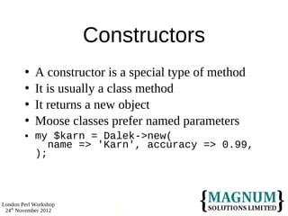 Constructors
           A constructor is a special type of method
           It is usually a class method
           It returns a new object
           Moose classes prefer named parameters
           my $karn = Dalek->new(
               name => 'Karn', accuracy => 0.99,
            );



London Perl Workshop
 24th November 2012        62
 