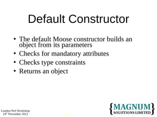 Default Constructor
           The default Moose constructor builds an
            object from its parameters
           Checks for mandatory attributes
           Checks type constraints
           Returns an object




London Perl Workshop
 24th November 2012       63
 