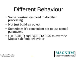 Different Behaviour
         Some constructors need to do other
          processing
         Not just build an object
         Sometimes it's convenient not to use named
          parameters
         Use BUILD and BUILDARGS to override
          Moose's default behaviour



London Perl Workshop
 24th November 2012      64
 