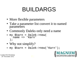 BUILDARGS
           More flexible parameters
           Take a parameter list convert it to named
            parameters
           Commonly Daleks only need a name
           my $karn = Dalek->new(
               name => 'Karn'
            );
           Why not simplify?
           my $karn = Dalek->new('Karn');

London Perl Workshop
 24th November 2012        65
 