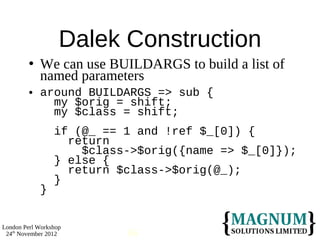 Dalek Construction
            We can use BUILDARGS to build a list of
             named parameters
            around BUILDARGS => sub {
               my $orig = shift;
               my $class = shift;
                 if (@_ == 1 and !ref $_[0]) {
                   return
                     $class->$orig({name => $_[0]});
                 } else {
                   return $class->$orig(@_);
                 }
             }


London Perl Workshop
 24th November 2012        66
 