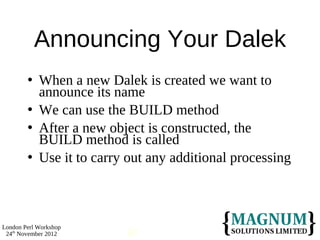 Announcing Your Dalek
           When a new Dalek is created we want to
            announce its name
           We can use the BUILD method
           After a new object is constructed, the
            BUILD method is called
           Use it to carry out any additional processing



London Perl Workshop
 24th November 2012        67
 
