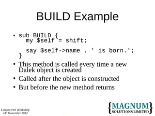 BUILD Example
           sub BUILD {
              my $self = shift;
                 say $self->name . ' is born.';
            }
           This method is called every time a new
            Dalek object is created
           Called after the object is constructed
           But before the new method returns


London Perl Workshop
 24th November 2012        68
 