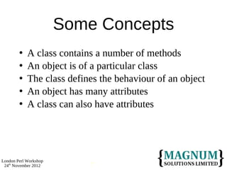 Some Concepts
           A class contains a number of methods
           An object is of a particular class
           The class defines the behaviour of an object
           An object has many attributes
           A class can also have attributes




London Perl Workshop
 24th November 2012        7
 