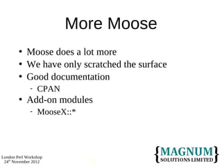 More Moose
           Moose does a lot more
           We have only scratched the surface
           Good documentation
                 CPAN
           Add-on modules
                 MooseX::*




London Perl Workshop
 24th November 2012           70
 