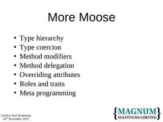 More Moose
           Type hierarchy
           Type coercion
           Method modifiers
           Method delegation
           Overriding attributes
           Roles and traits
           Meta programming

London Perl Workshop
 24th November 2012        71
 