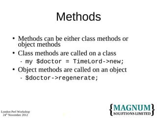 Methods
          Methods can be either class methods or
           object methods
          Class methods are called on a class
                my $doctor = TimeLord->new;
          Object methods are called on an object
                $doctor->regenerate;




London Perl Workshop
 24th November 2012        8
 