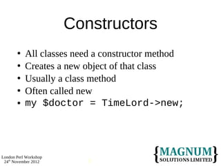Constructors
          All classes need a constructor method
          Creates a new object of that class
          Usually a class method
          Often called new
          my $doctor = TimeLord->new;




London Perl Workshop
 24th November 2012       9
 