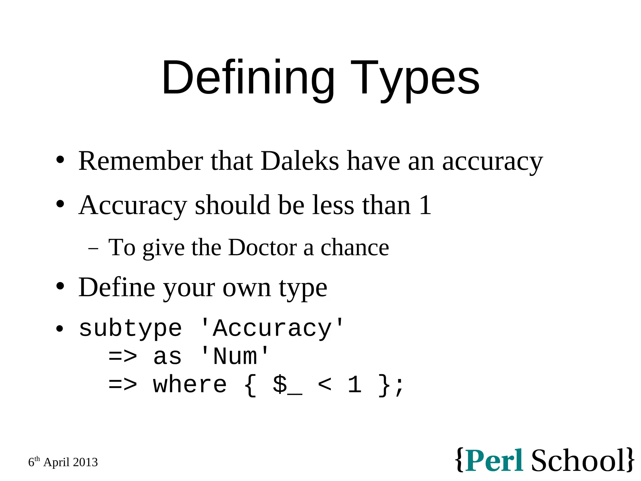 6th April 2013 Defining Types  Remember that Daleks have an accuracy  Accuracy should be less than 1 − To give the Doctor a chance  Define your own type  subtype 'Accuracy' => as 'Num' => where { $_ < 1 }; 
