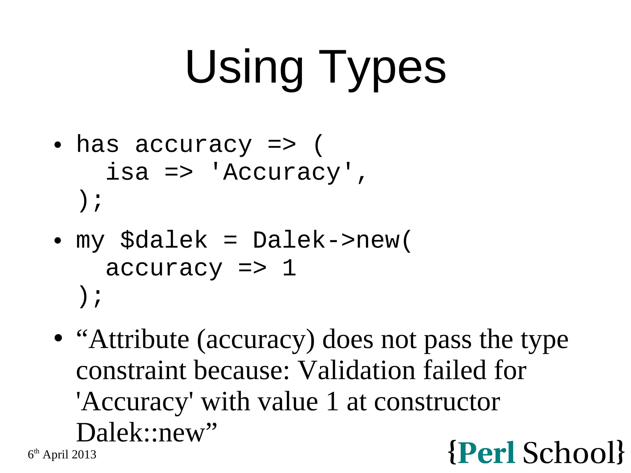 6th April 2013 Using Types  has accuracy => ( isa => 'Accuracy', );  my $dalek = Dalek->new( accuracy => 1 );  “Attribute (accuracy) does not pass the type constraint because: Validation failed for 'Accuracy' with value 1 at constructor Dalek::new” 