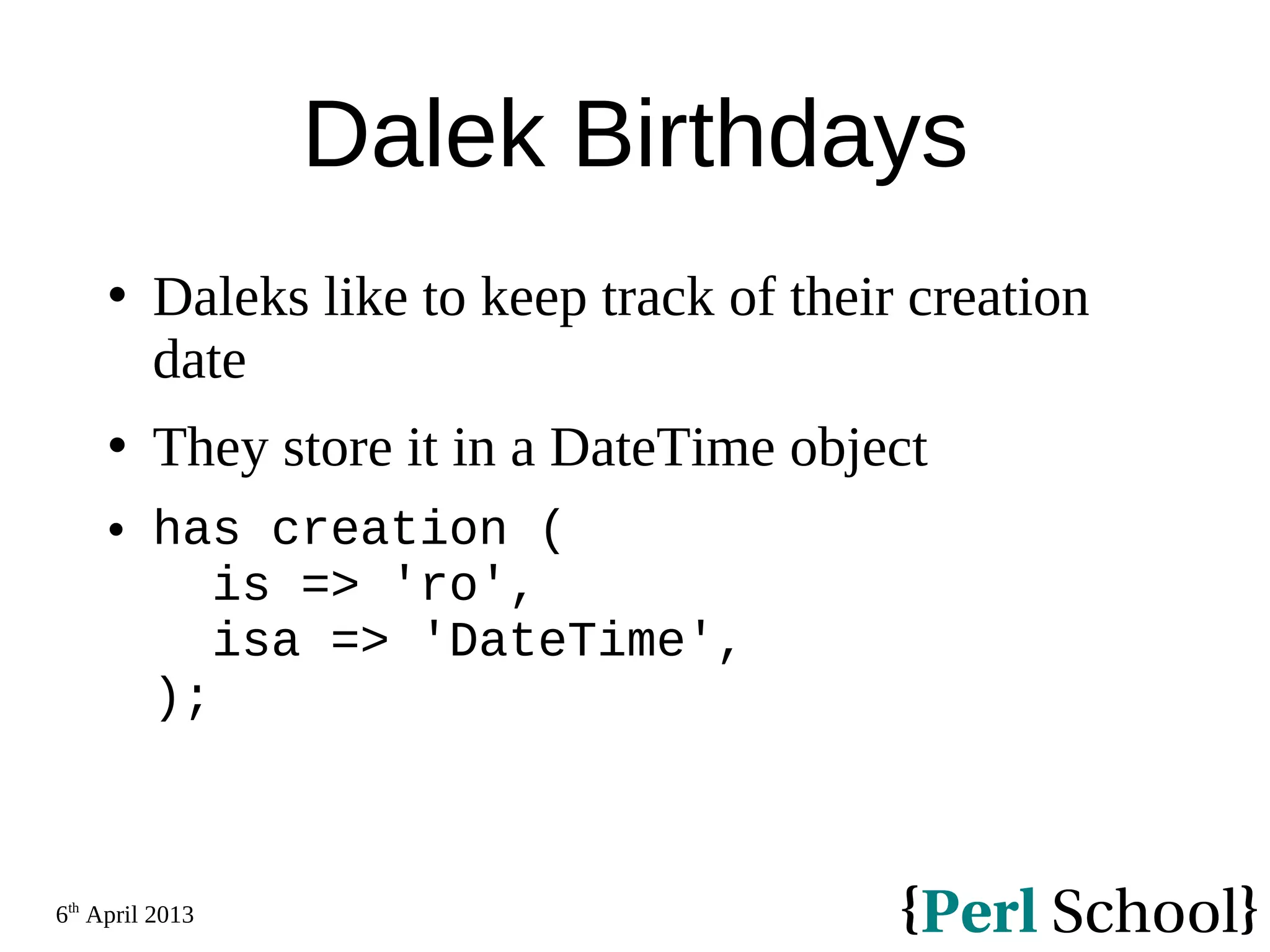 6th April 2013 Dalek Birthdays  Daleks like to keep track of their creation date  They store it in a DateTime object  has creation ( is => 'ro', isa => 'DateTime', ); 