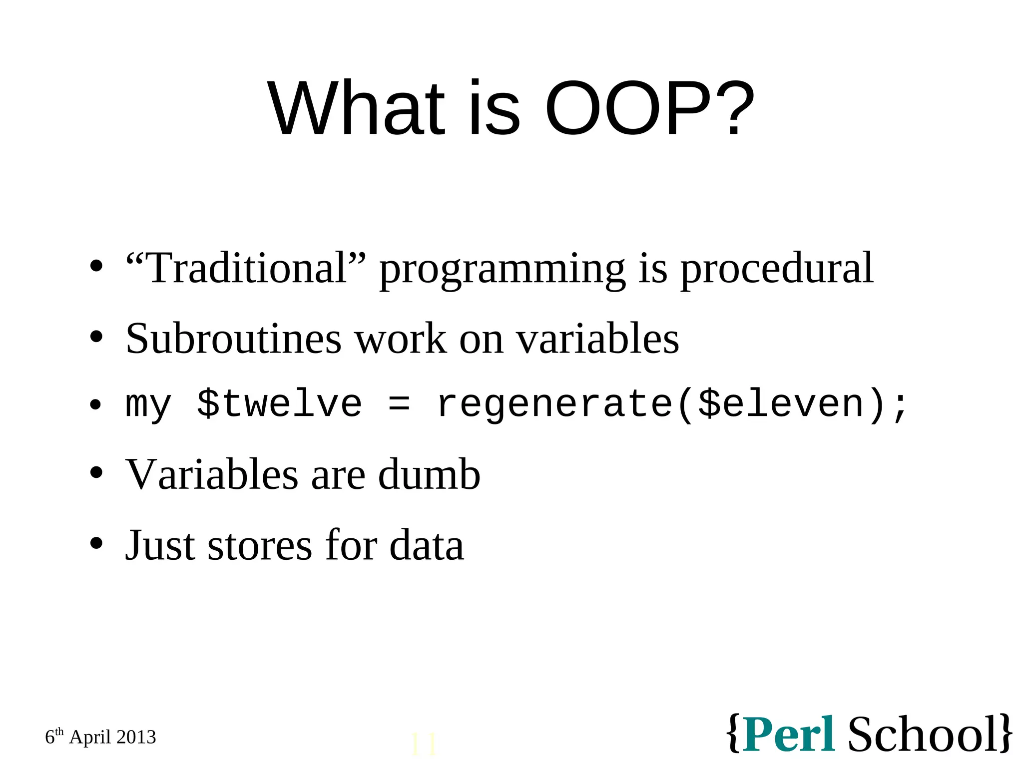 6th April 2013 11 What is OOP?  “Traditional” programming is procedural  Subroutines work on variables  my $twelve = regenerate($eleven);  Variables are dumb  Just stores for data 
