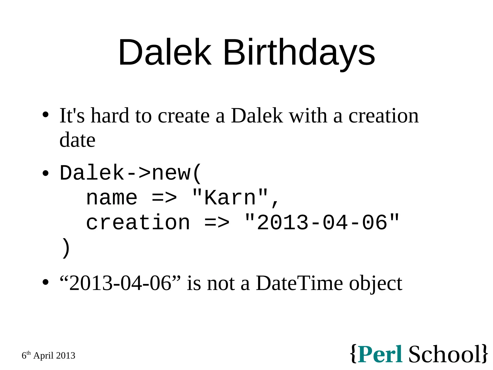 6th April 2013 Dalek Birthdays  It's hard to create a Dalek with a creation date  Dalek->new( name => "Karn", creation => "2013-04-06" )  “2013-04-06” is not a DateTime object 