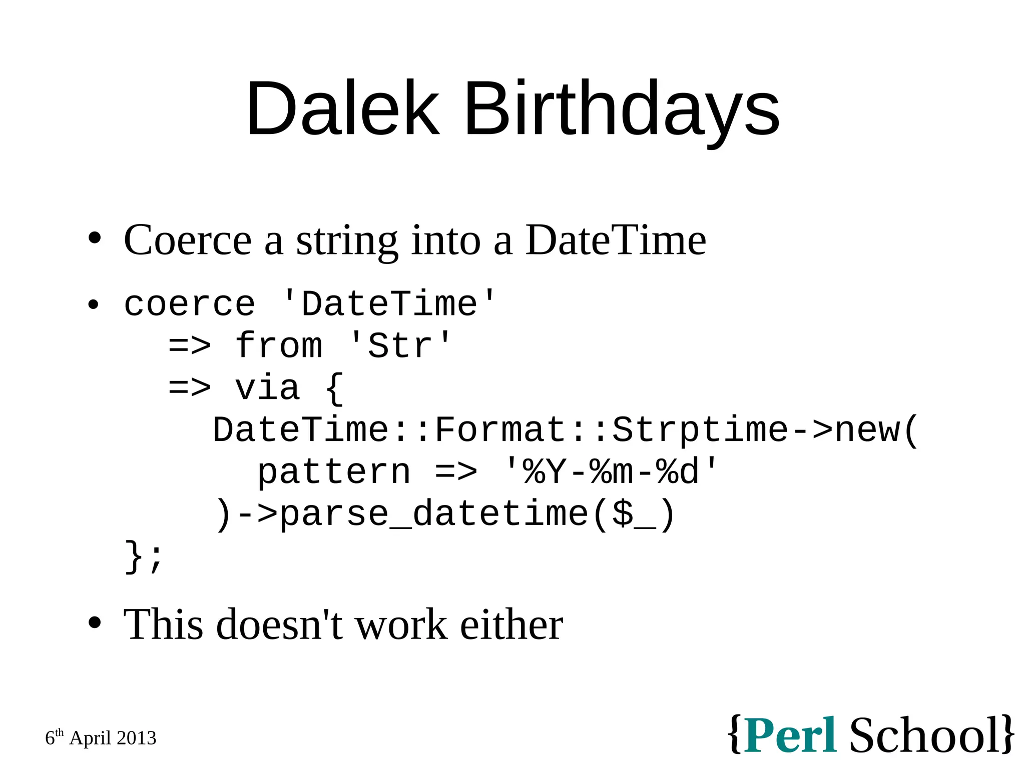 6th April 2013 Dalek Birthdays  Coerce a string into a DateTime  coerce 'DateTime' => from 'Str' => via { DateTime::Format::Strptime->new( pattern => '%Y-%m-%d' )->parse_datetime($_) };  This doesn't work either 