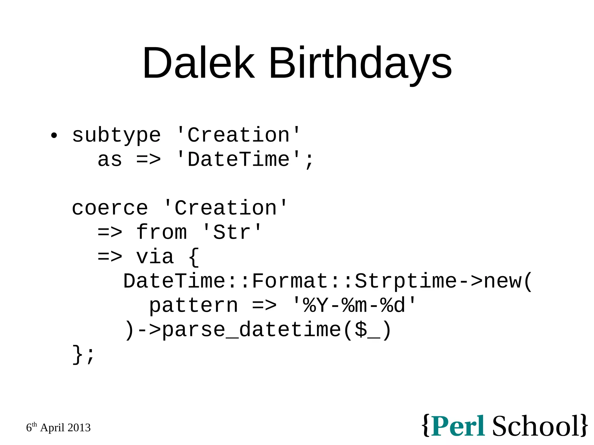 6th April 2013 Dalek Birthdays  subtype 'Creation' as => 'DateTime'; coerce 'Creation' => from 'Str' => via { DateTime::Format::Strptime->new( pattern => '%Y-%m-%d' )->parse_datetime($_) }; 
