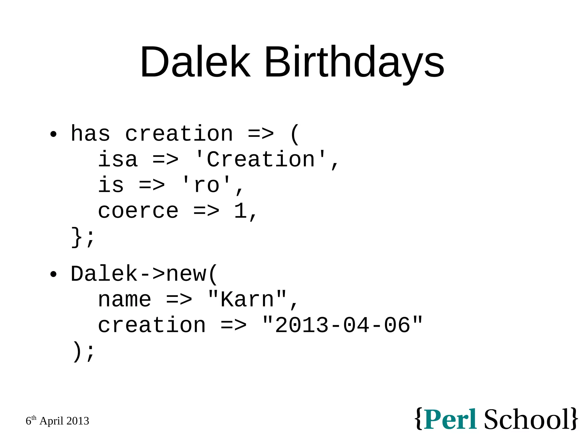 6th April 2013 Dalek Birthdays  has creation => ( isa => 'Creation', is => 'ro', coerce => 1, };  Dalek->new( name => "Karn", creation => "2013-04-06" ); 