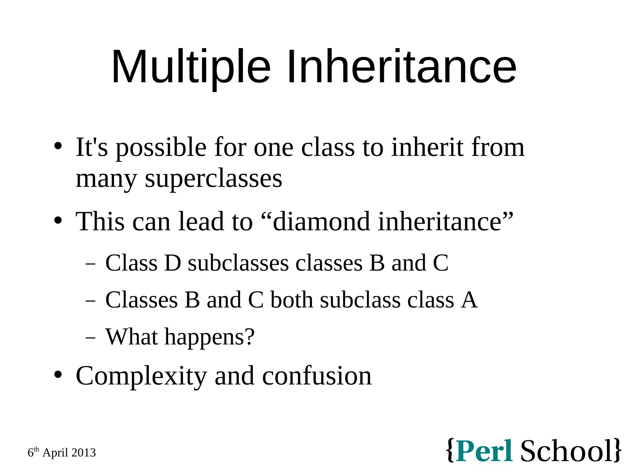 6th April 2013 Multiple Inheritance  It's possible for one class to inherit from many superclasses  This can lead to “diamond inheritance” − Class D subclasses classes B and C − Classes B and C both subclass class A − What happens?  Complexity and confusion 