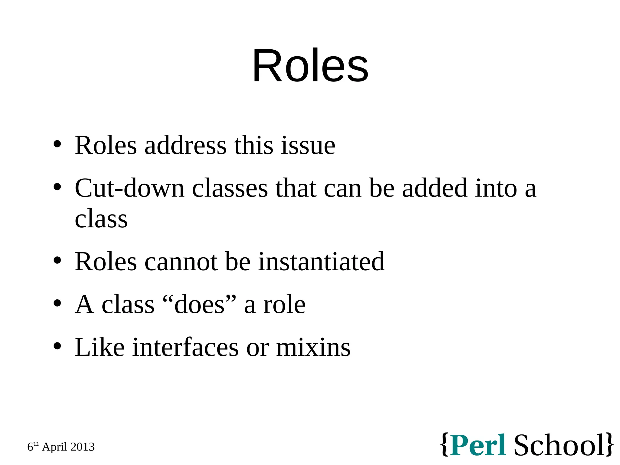 6th April 2013 Roles  Roles address this issue  Cut-down classes that can be added into a class  Roles cannot be instantiated  A class “does” a role  Like interfaces or mixins 