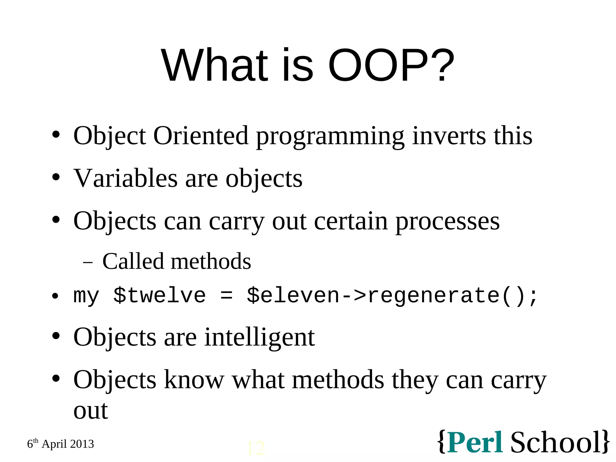 6th April 2013 12 What is OOP?  Object Oriented programming inverts this  Variables are objects  Objects can carry out certain processes − Called methods  my $twelve = $eleven->regenerate();  Objects are intelligent  Objects know what methods they can carry out 