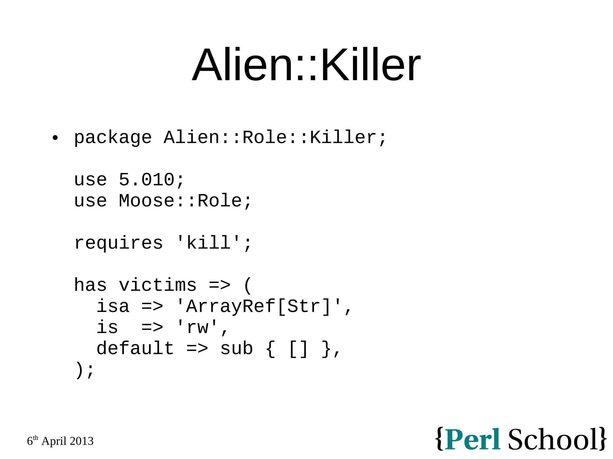 6th April 2013 Alien::Killer  package Alien::Role::Killer; use 5.010; use Moose::Role; requires 'kill'; has victims => ( isa => 'ArrayRef[Str]', is => 'rw', default => sub { [] }, ); 
