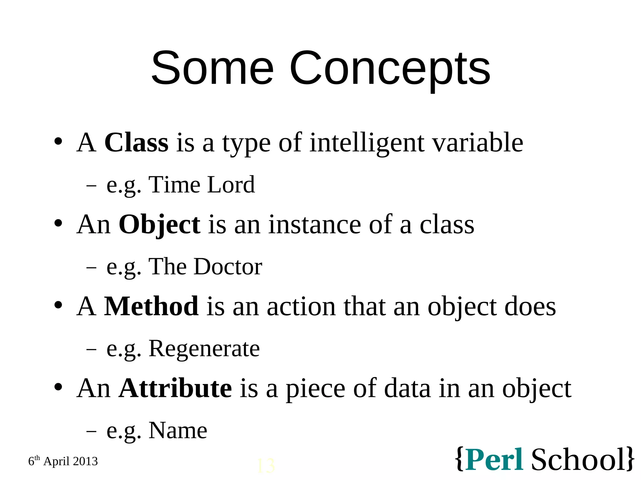 6th April 2013 13 Some Concepts  A Class is a type of intelligent variable − e.g. Time Lord  An Object is an instance of a class − e.g. The Doctor  A Method is an action that an object does − e.g. Regenerate  An Attribute is a piece of data in an object − e.g. Name 
