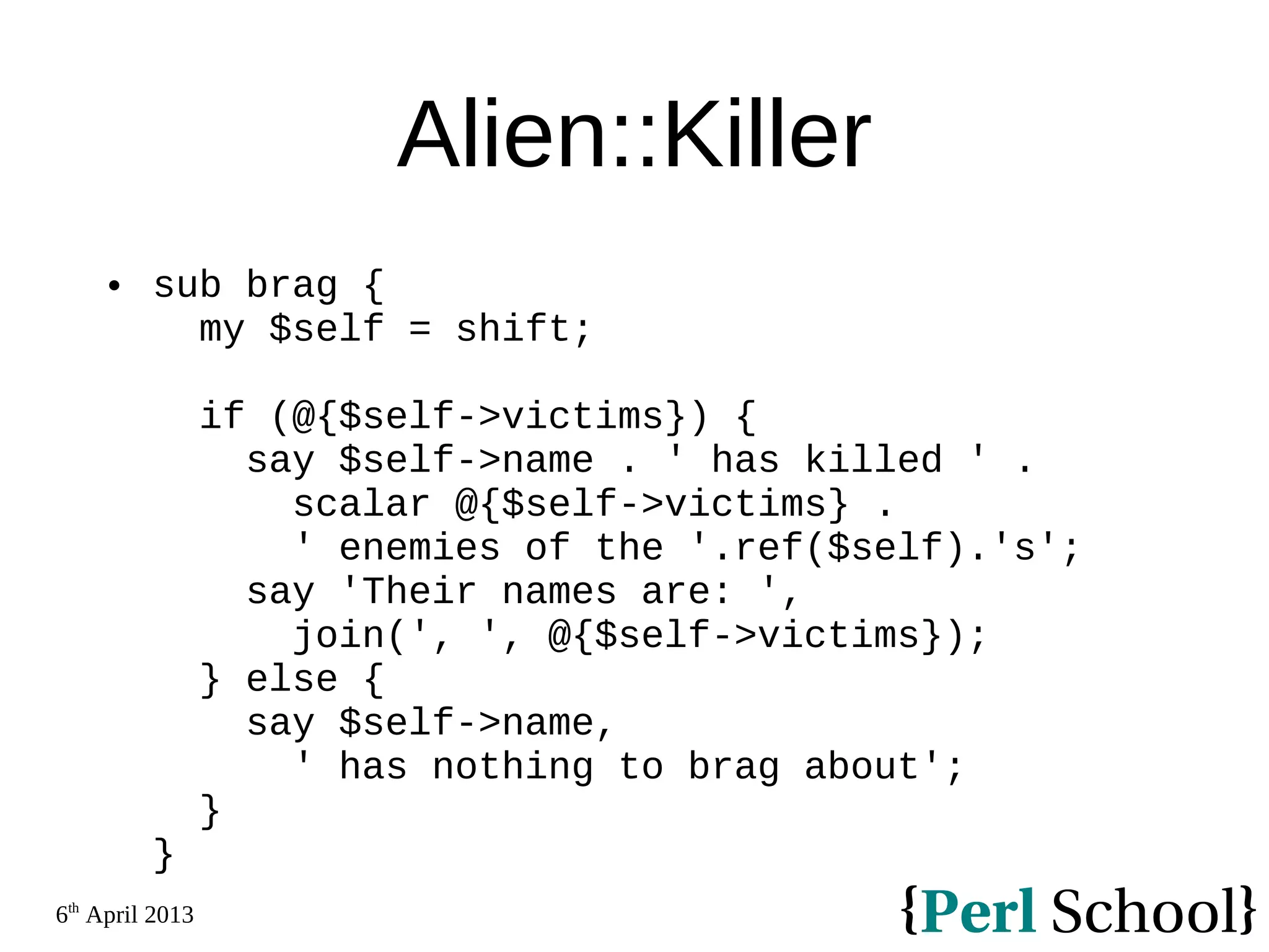 6th April 2013 Alien::Killer  sub brag { my $self = shift; if (@{$self->victims}) { say $self->name . ' has killed ' . scalar @{$self->victims} . ' enemies of the '.ref($self).'s'; say 'Their names are: ', join(', ', @{$self->victims}); } else { say $self->name, ' has nothing to brag about'; } } 