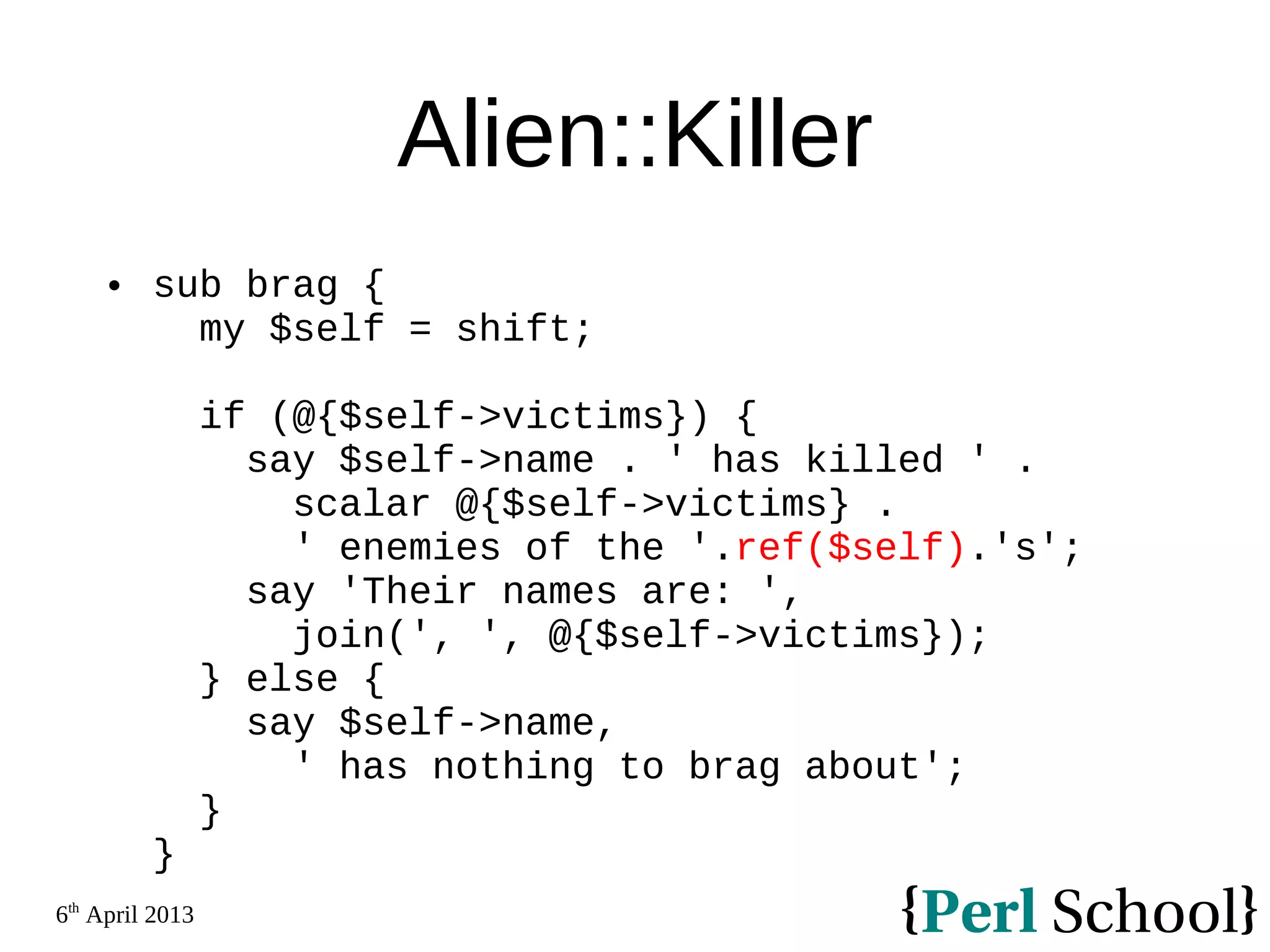 6th April 2013 Alien::Killer  sub brag { my $self = shift; if (@{$self->victims}) { say $self->name . ' has killed ' . scalar @{$self->victims} . ' enemies of the '.ref($self).'s'; say 'Their names are: ', join(', ', @{$self->victims}); } else { say $self->name, ' has nothing to brag about'; } } 
