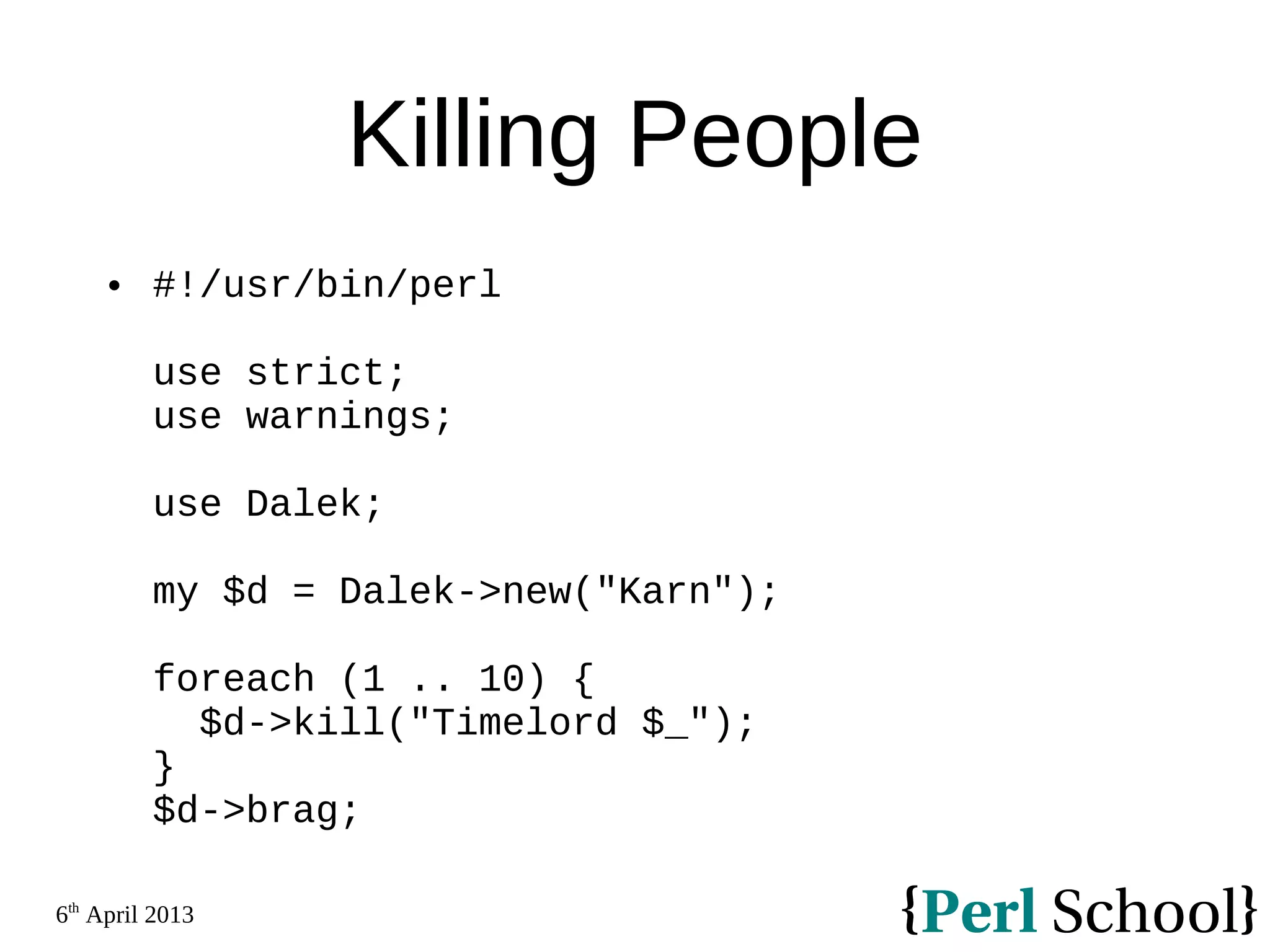 6th April 2013 Killing People  #!/usr/bin/perl use strict; use warnings; use Dalek; my $d = Dalek->new("Karn"); foreach (1 .. 10) { $d->kill("Timelord $_"); } $d->brag; 