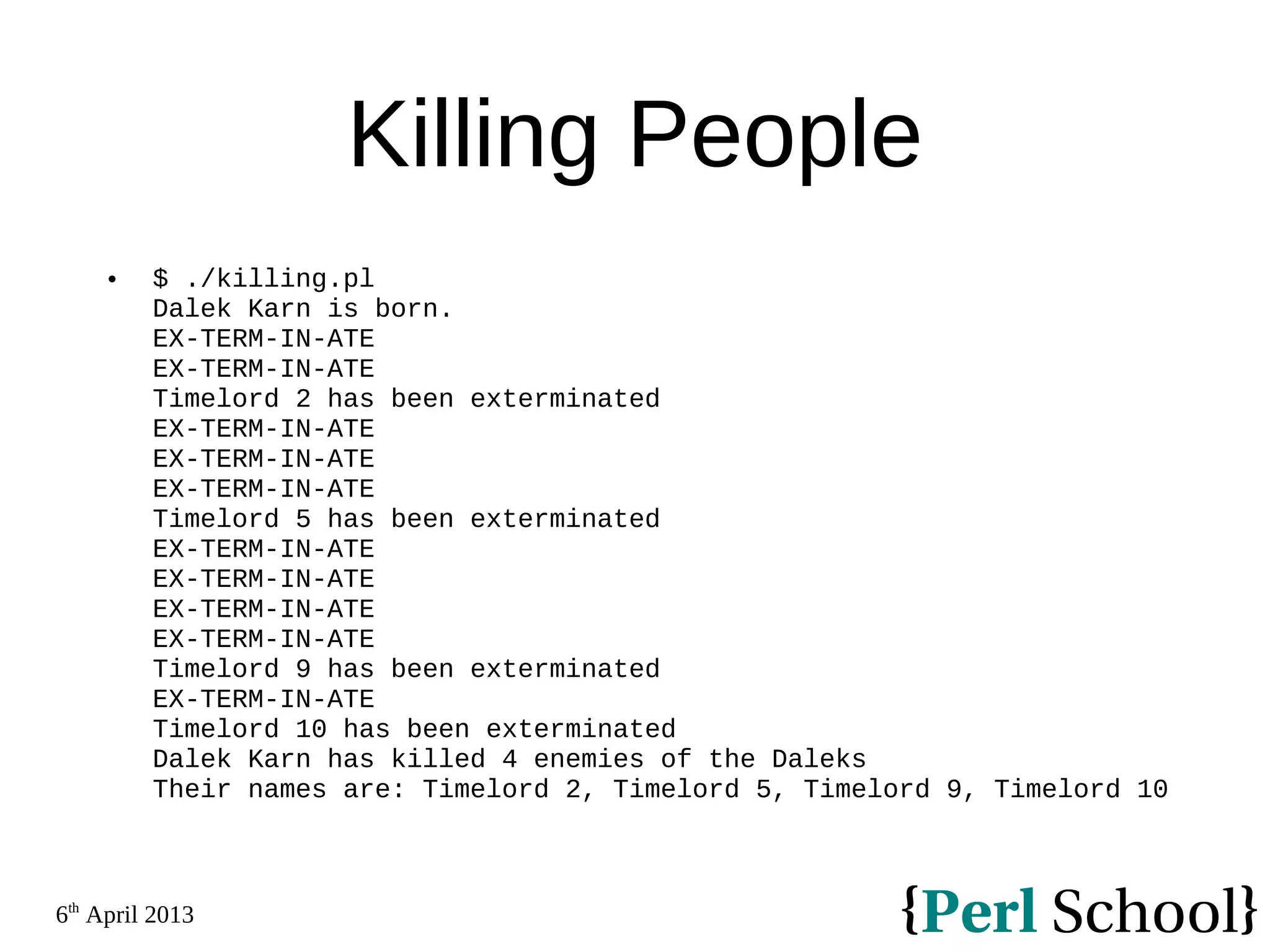 6th April 2013 Killing People  $ ./killing.pl Dalek Karn is born. EX-TERM-IN-ATE EX-TERM-IN-ATE Timelord 2 has been exterminated EX-TERM-IN-ATE EX-TERM-IN-ATE EX-TERM-IN-ATE Timelord 5 has been exterminated EX-TERM-IN-ATE EX-TERM-IN-ATE EX-TERM-IN-ATE EX-TERM-IN-ATE Timelord 9 has been exterminated EX-TERM-IN-ATE Timelord 10 has been exterminated Dalek Karn has killed 4 enemies of the Daleks Their names are: Timelord 2, Timelord 5, Timelord 9, Timelord 10 