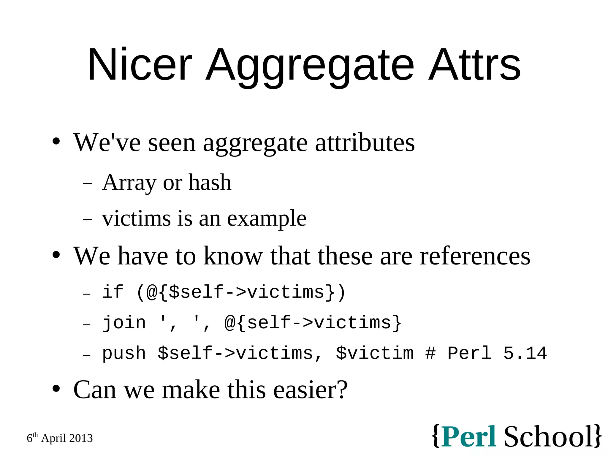 6th April 2013 Nicer Aggregate Attrs  We've seen aggregate attributes − Array or hash − victims is an example  We have to know that these are references − if (@{$self->victims}) − join ', ', @{self->victims} − push $self->victims, $victim # Perl 5.14  Can we make this easier? 