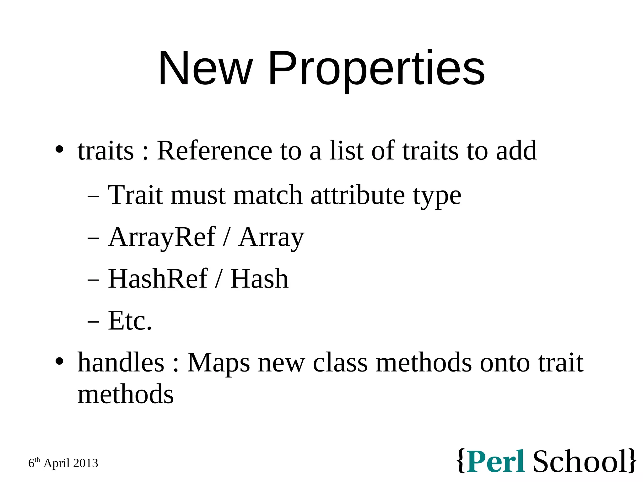 6th April 2013 New Properties  traits : Reference to a list of traits to add − Trait must match attribute type − ArrayRef / Array − HashRef / Hash − Etc.  handles : Maps new class methods onto trait methods 