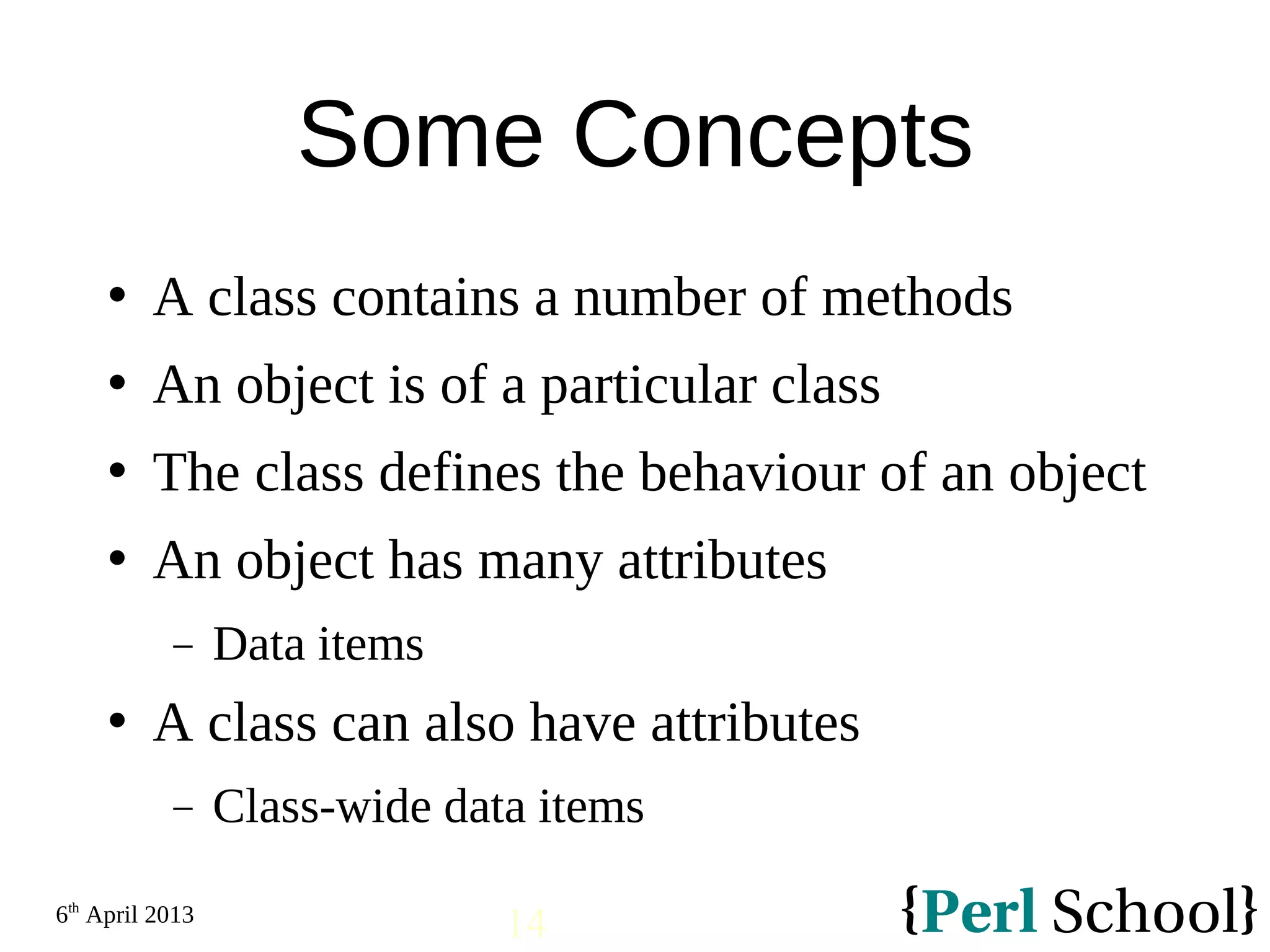 6th April 2013 14 Some Concepts  A class contains a number of methods  An object is of a particular class  The class defines the behaviour of an object  An object has many attributes − Data items  A class can also have attributes − Class-wide data items 