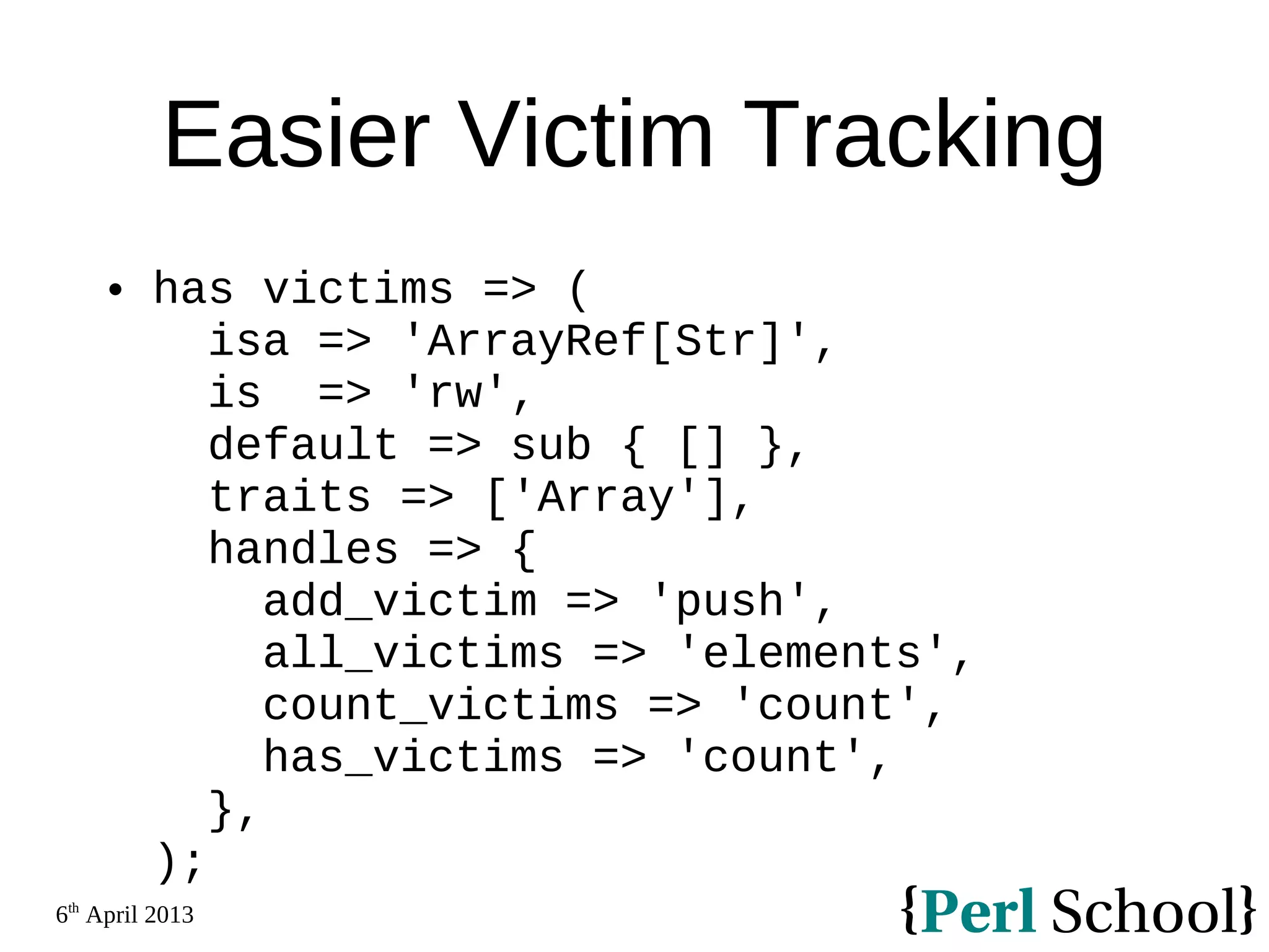 6th April 2013 Easier Victim Tracking  has victims => ( isa => 'ArrayRef[Str]', is => 'rw', default => sub { [] }, traits => ['Array'], handles => { add_victim => 'push', all_victims => 'elements', count_victims => 'count', has_victims => 'count', }, ); 