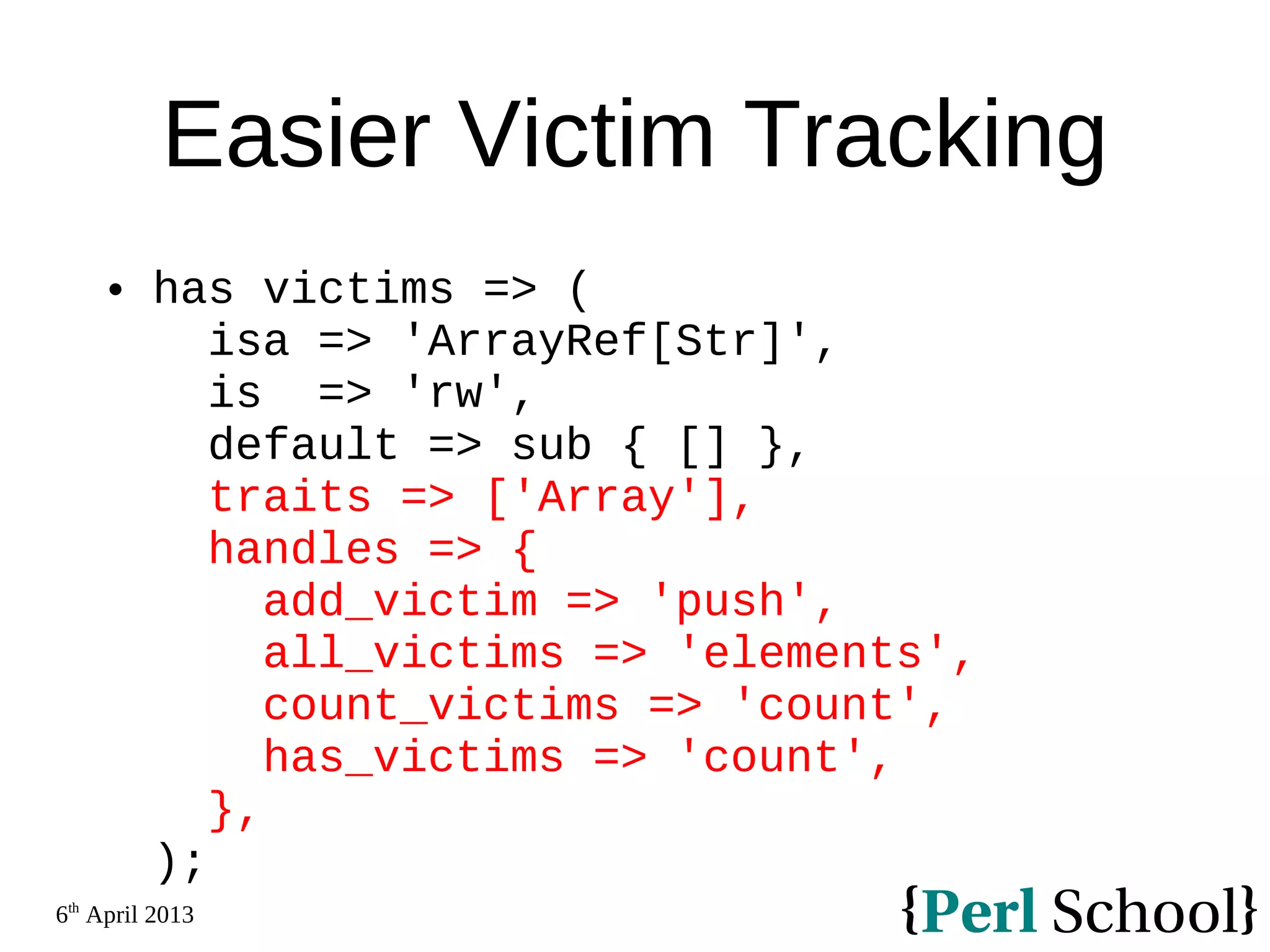 6th April 2013 Easier Victim Tracking  has victims => ( isa => 'ArrayRef[Str]', is => 'rw', default => sub { [] }, traits => ['Array'], handles => { add_victim => 'push', all_victims => 'elements', count_victims => 'count', has_victims => 'count', }, ); 