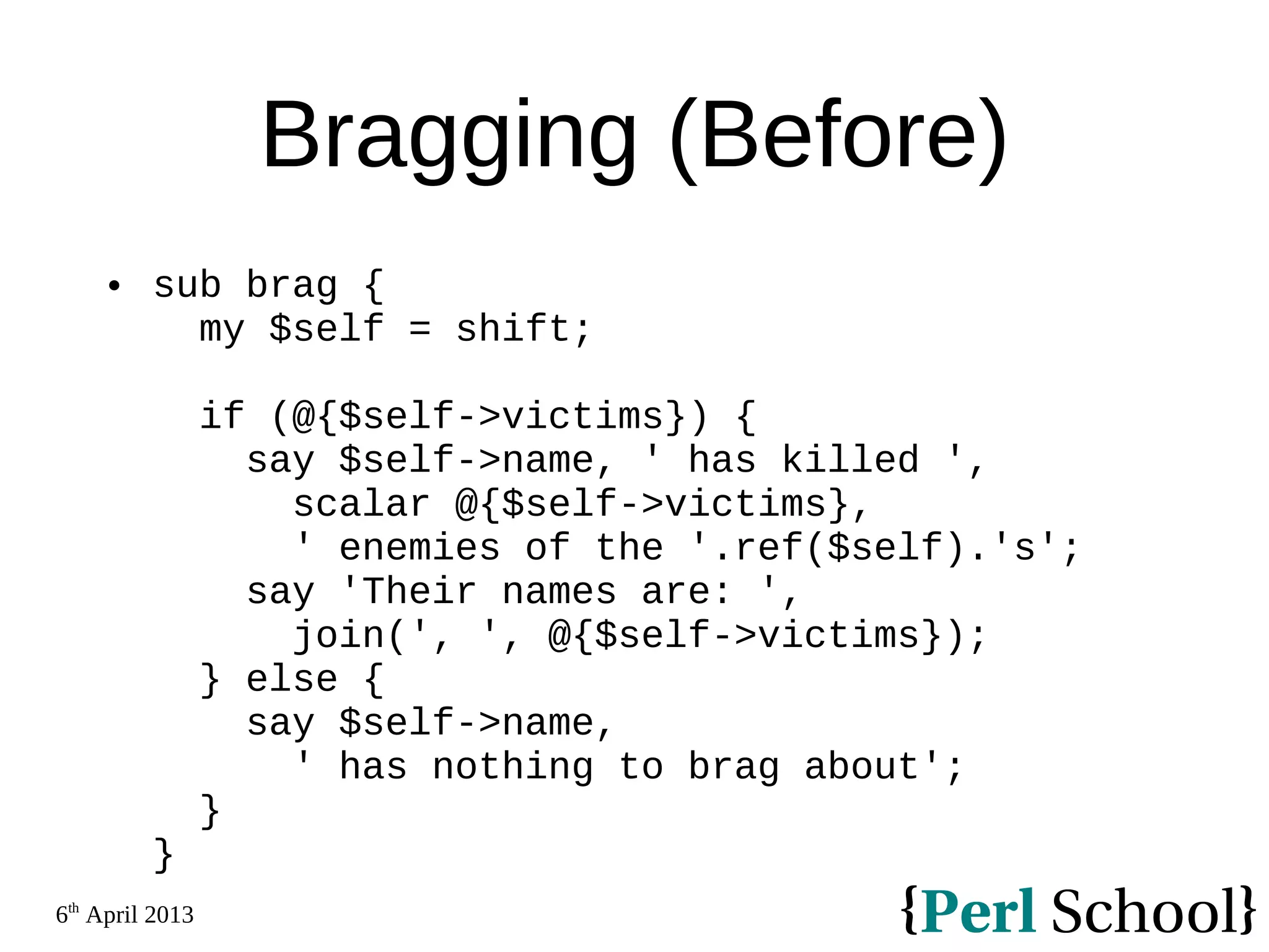 6th April 2013 Bragging (Before)  sub brag { my $self = shift; if (@{$self->victims}) { say $self->name, ' has killed ', scalar @{$self->victims}, ' enemies of the '.ref($self).'s'; say 'Their names are: ', join(', ', @{$self->victims}); } else { say $self->name, ' has nothing to brag about'; } } 