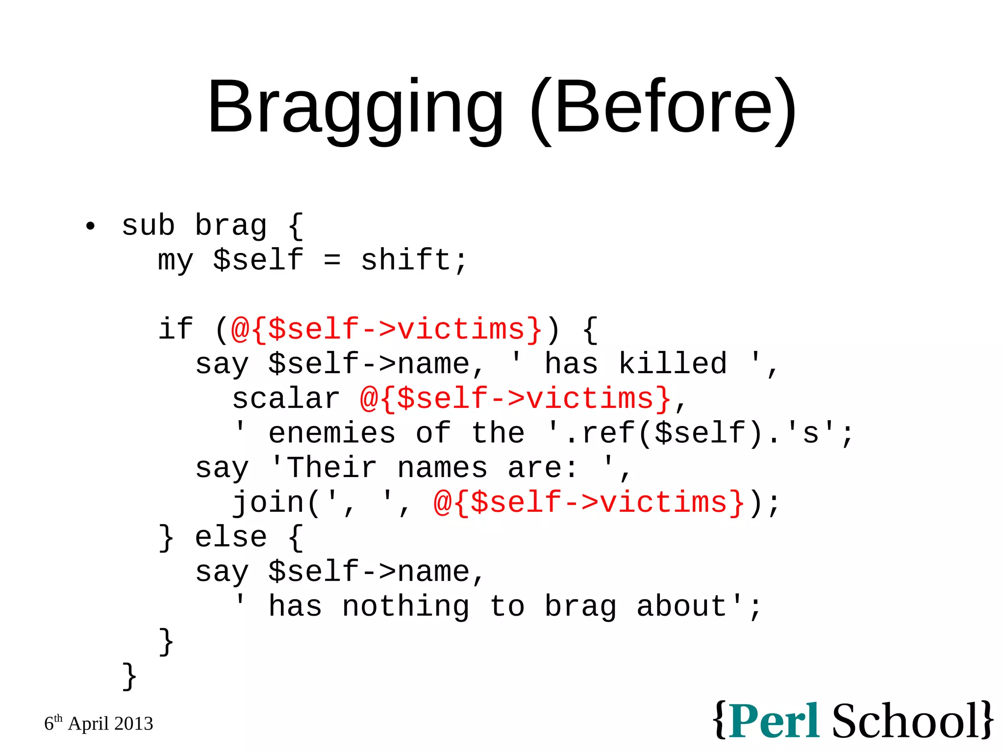 6th April 2013 Bragging (Before)  sub brag { my $self = shift; if (@{$self->victims}) { say $self->name, ' has killed ', scalar @{$self->victims}, ' enemies of the '.ref($self).'s'; say 'Their names are: ', join(', ', @{$self->victims}); } else { say $self->name, ' has nothing to brag about'; } } 