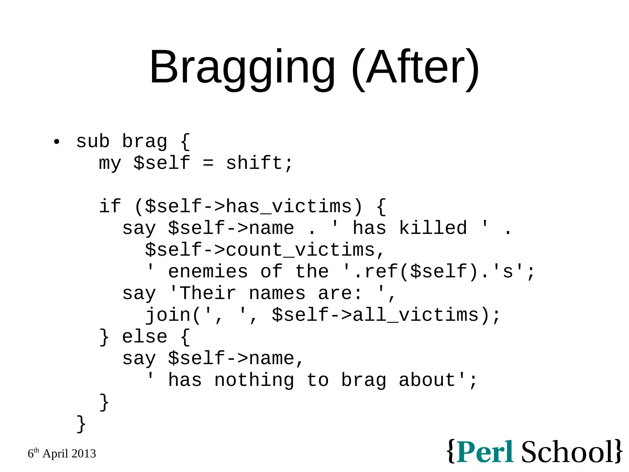 6th April 2013 Bragging (After)  sub brag { my $self = shift; if ($self->has_victims) { say $self->name . ' has killed ' . $self->count_victims, ' enemies of the '.ref($self).'s'; say 'Their names are: ', join(', ', $self->all_victims); } else { say $self->name, ' has nothing to brag about'; } } 
