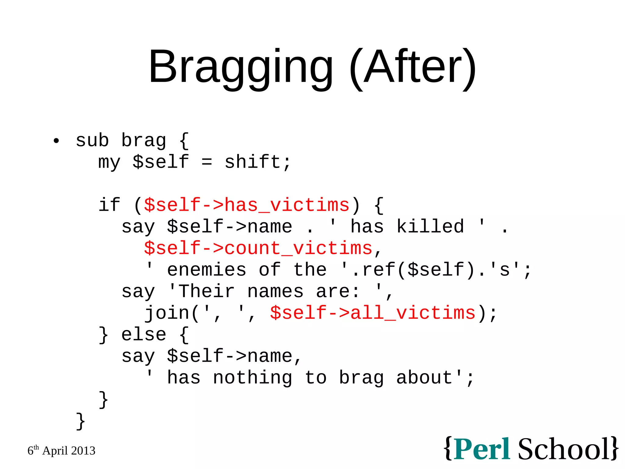 6th April 2013 Bragging (After)  sub brag { my $self = shift; if ($self->has_victims) { say $self->name . ' has killed ' . $self->count_victims, ' enemies of the '.ref($self).'s'; say 'Their names are: ', join(', ', $self->all_victims); } else { say $self->name, ' has nothing to brag about'; } } 