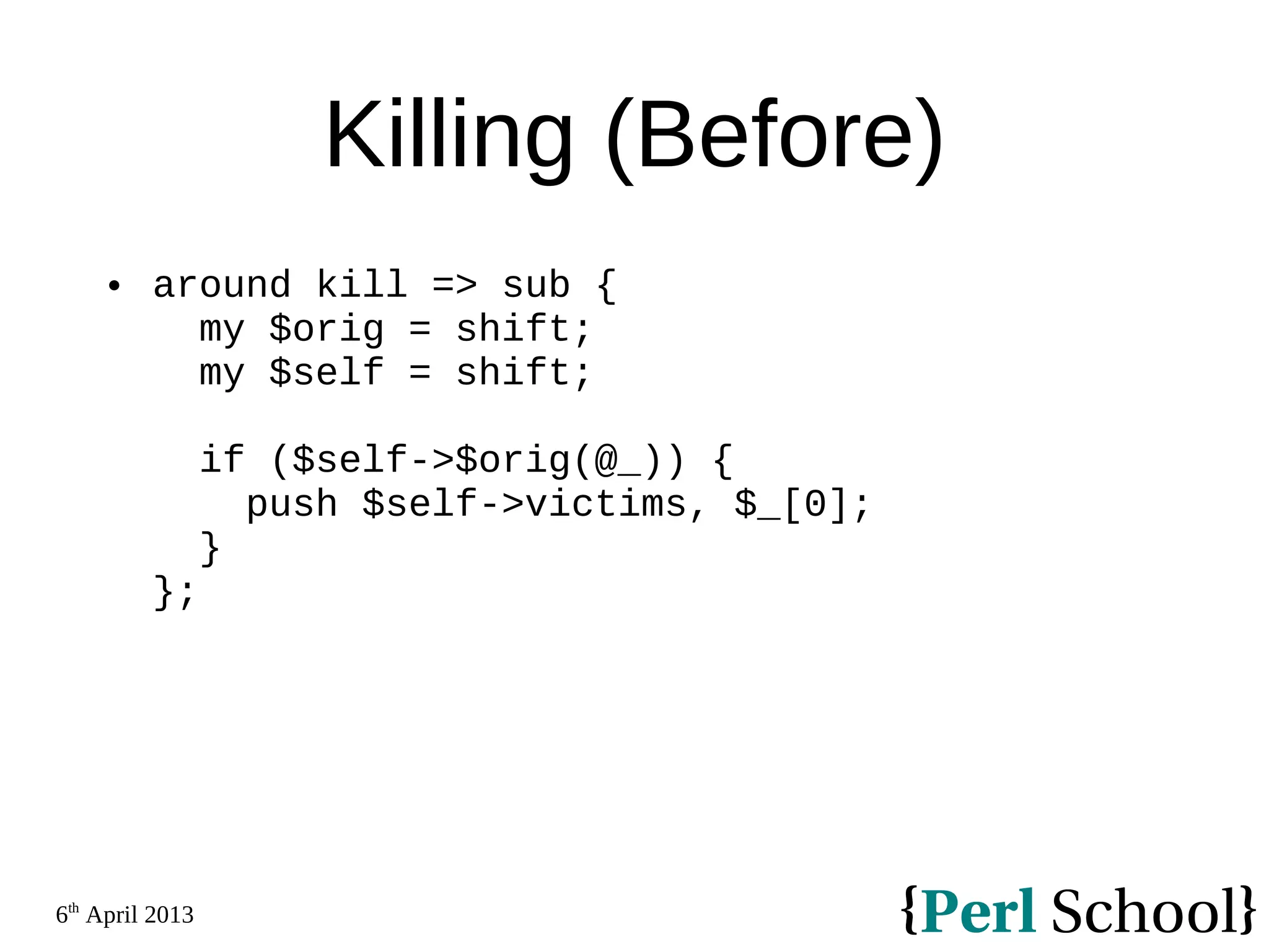 6th April 2013 Killing (Before)  around kill => sub { my $orig = shift; my $self = shift; if ($self->$orig(@_)) { push $self->victims, $_[0]; } }; 