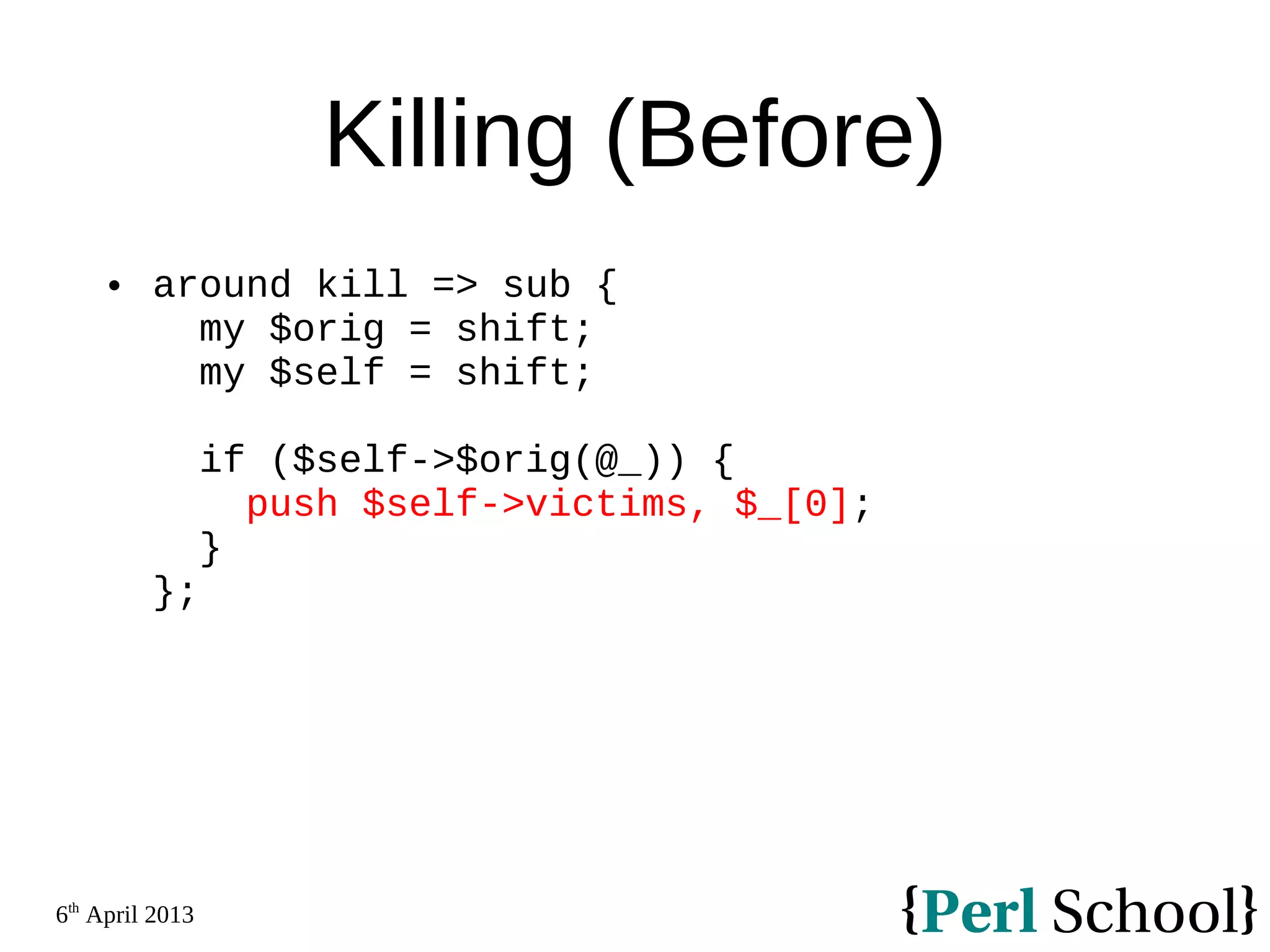6th April 2013 Killing (Before)  around kill => sub { my $orig = shift; my $self = shift; if ($self->$orig(@_)) { push $self->victims, $_[0]; } }; 