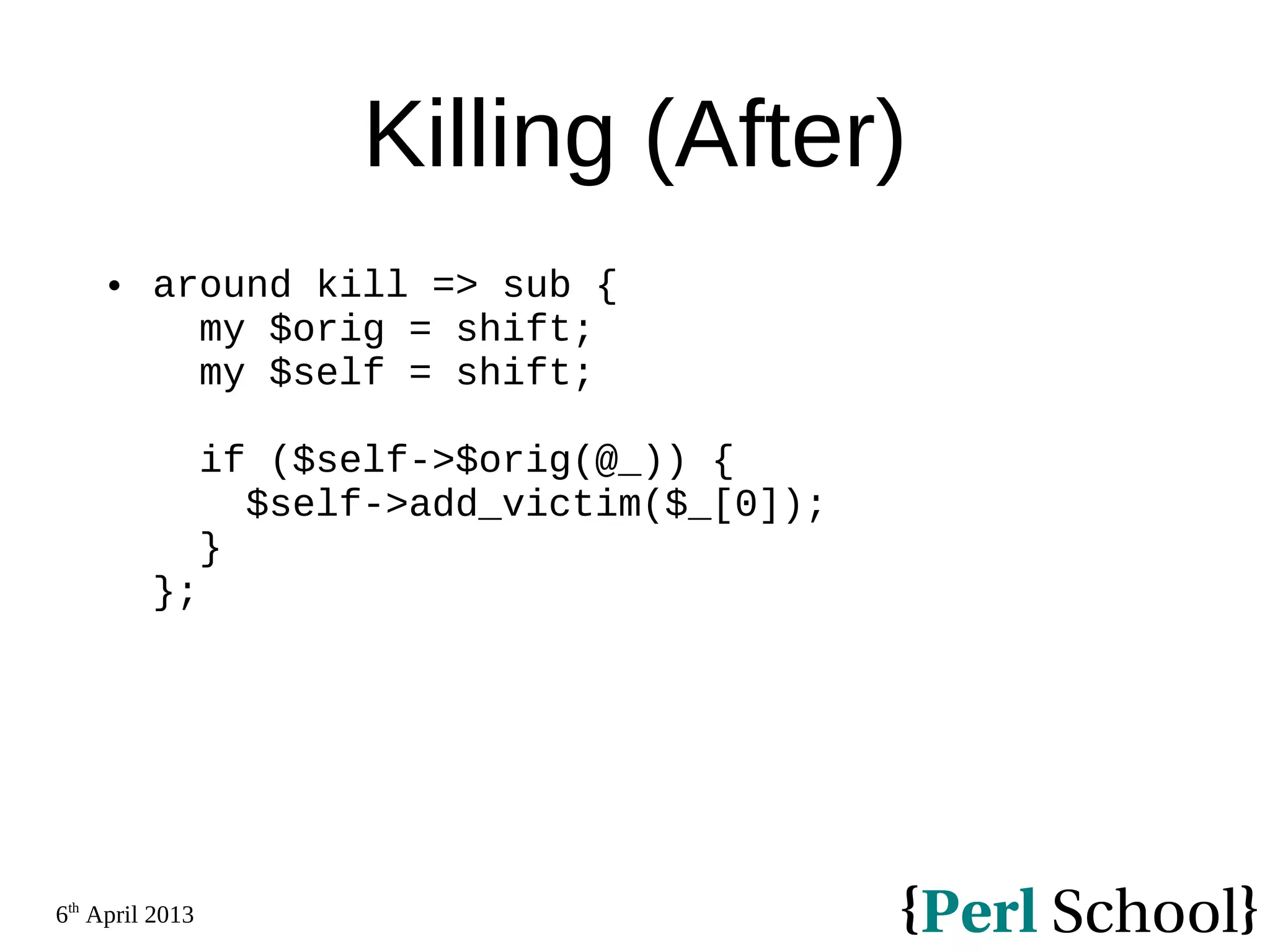 6th April 2013 Killing (After)  around kill => sub { my $orig = shift; my $self = shift; if ($self->$orig(@_)) { $self->add_victim($_[0]); } }; 