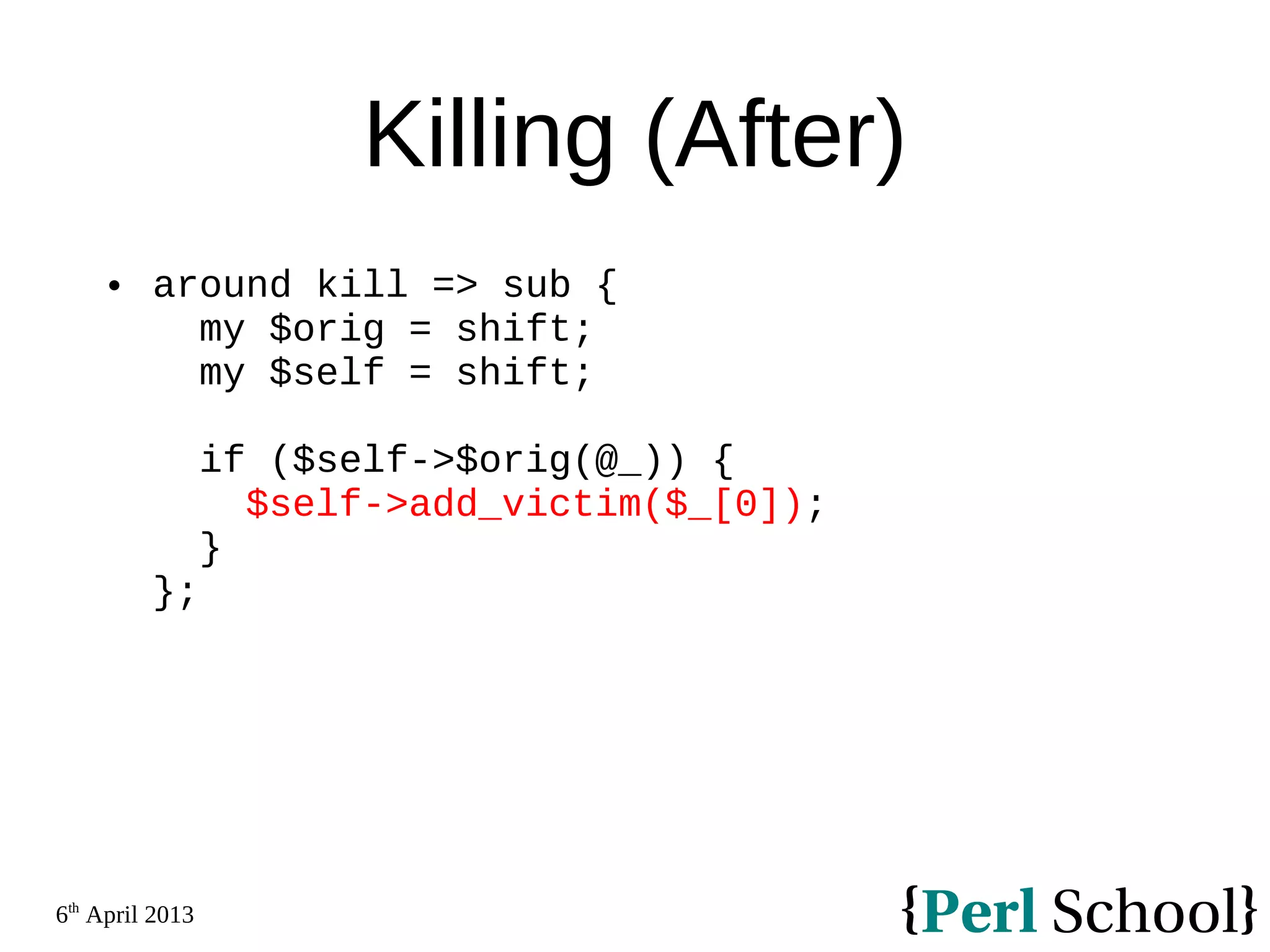 6th April 2013 Killing (After)  around kill => sub { my $orig = shift; my $self = shift; if ($self->$orig(@_)) { $self->add_victim($_[0]); } }; 