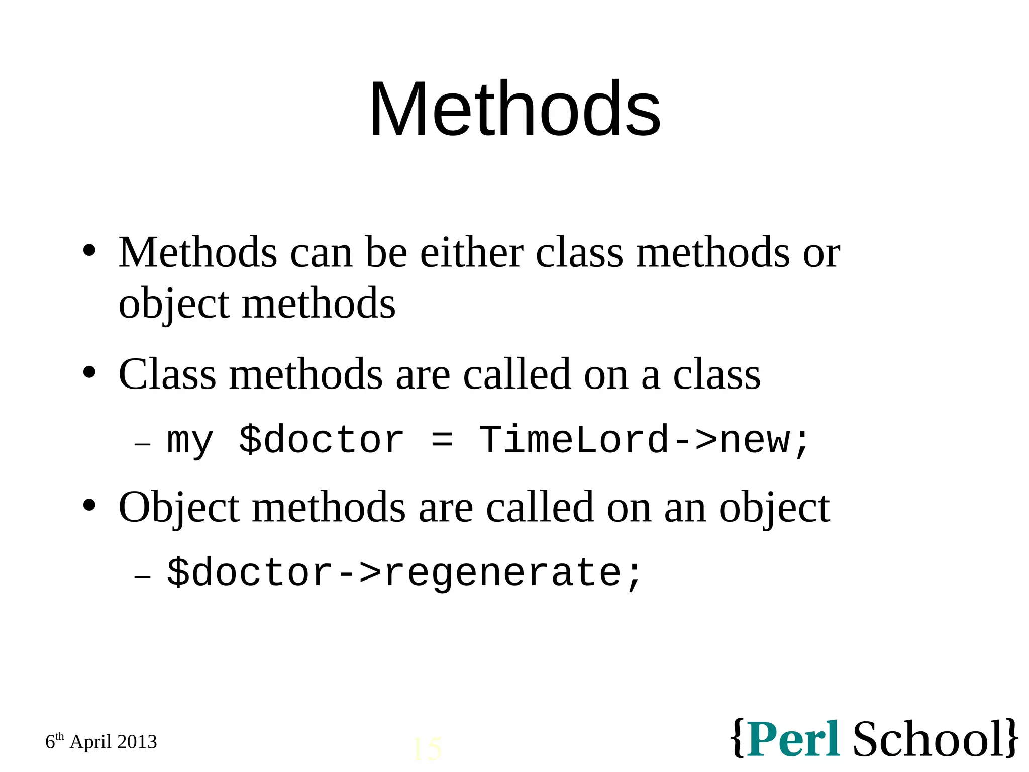 6th April 2013 15 Methods  Methods can be either class methods or object methods  Class methods are called on a class − my $doctor = TimeLord->new;  Object methods are called on an object − $doctor->regenerate; 