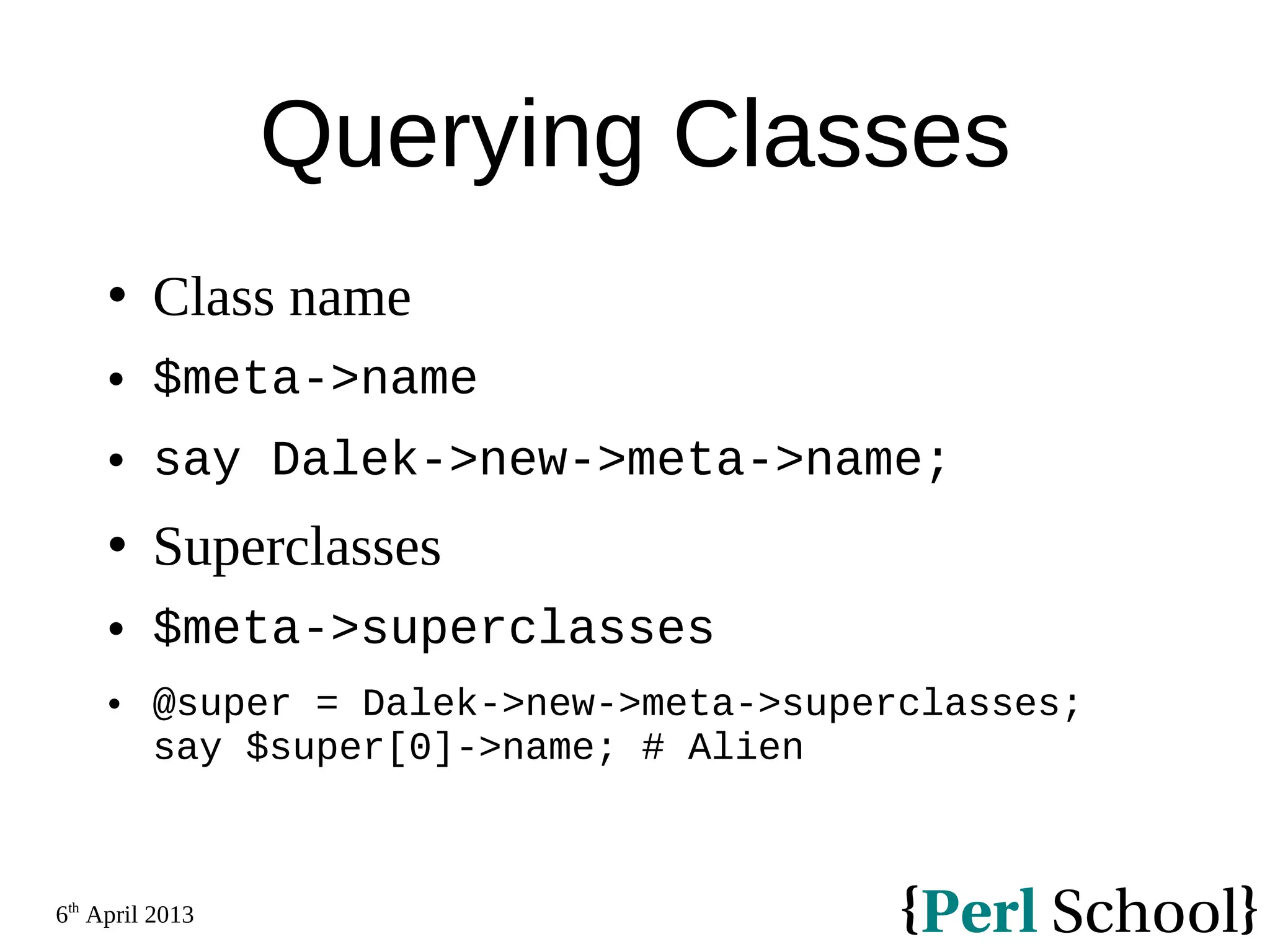 6th April 2013 Querying Classes  Class name  $meta->name  say Dalek->new->meta->name;  Superclasses  $meta->superclasses  @super = Dalek->new->meta->superclasses; say $super[0]->name; # Alien 