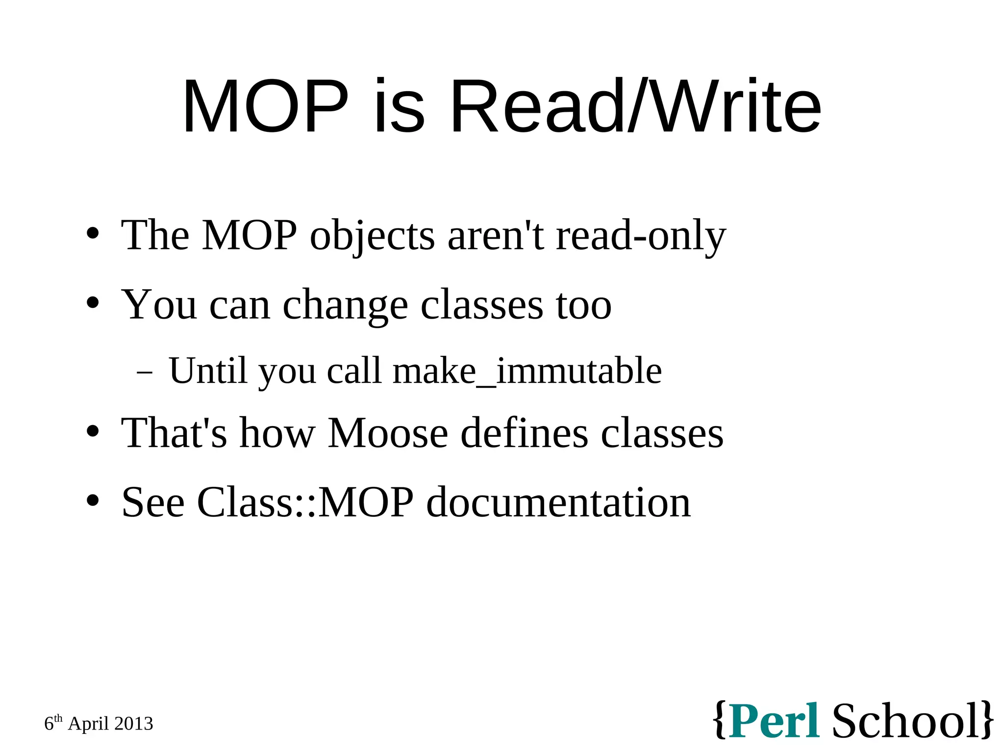 6th April 2013 MOP is Read/Write  The MOP objects aren't read-only  You can change classes too − Until you call make_immutable  That's how Moose defines classes  See Class::MOP documentation 