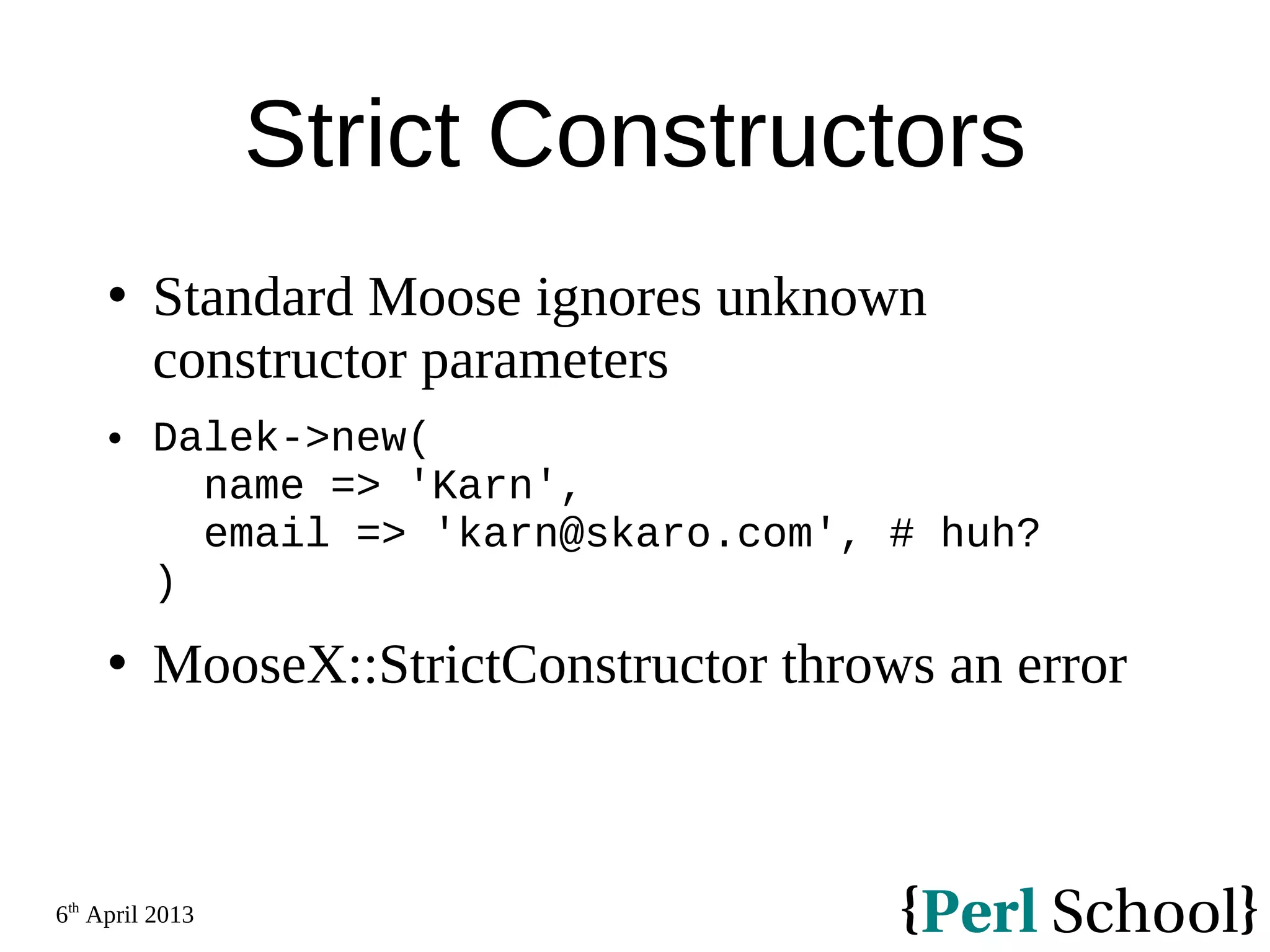6th April 2013 Strict Constructors  Standard Moose ignores unknown constructor parameters  Dalek->new( name => 'Karn', email => 'karn@skaro.com', # huh? )  MooseX::StrictConstructor throws an error 