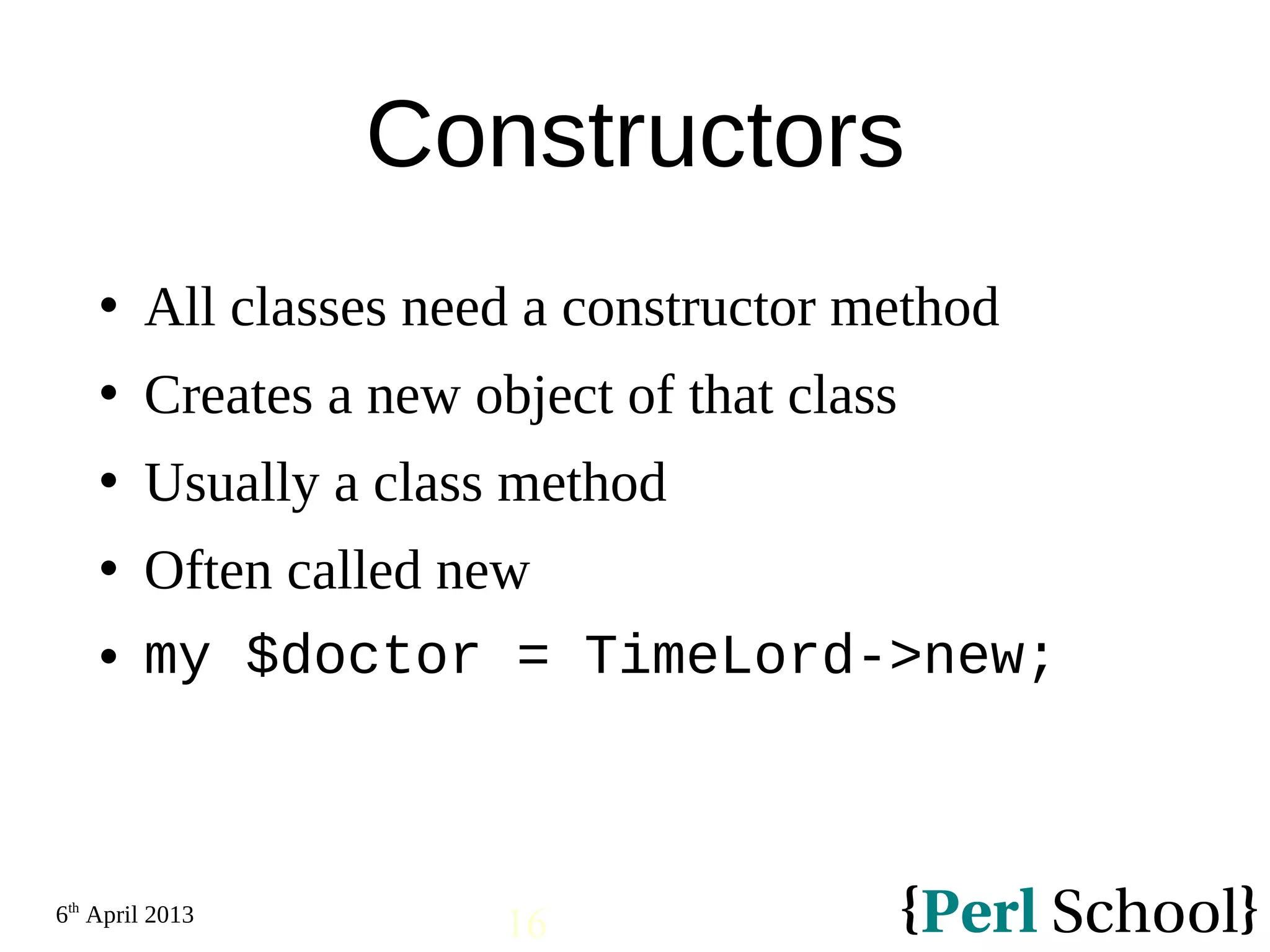 6th April 2013 16 Constructors  All classes need a constructor method  Creates a new object of that class  Usually a class method  Often called new  my $doctor = TimeLord->new; 